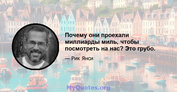 Почему они проехали миллиарды миль, чтобы посмотреть на нас? Это грубо.