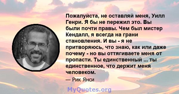 Пожалуйста, не оставляй меня, Уилл Генри. Я бы не пережил это. Вы были почти правы. Чем был мистер Кендалл, я всегда на грани становления. И вы - я не притворяюсь, что знаю, как или даже почему - но вы оттягиваете меня