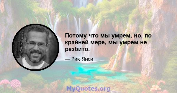 Потому что мы умрем, но, по крайней мере, мы умрем не разбито.