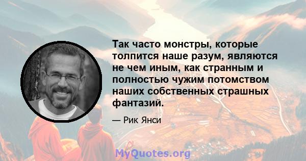 Так часто монстры, которые толпится наше разум, являются не чем иным, как странным и полностью чужим потомством наших собственных страшных фантазий.