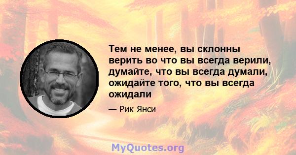 Тем не менее, вы склонны верить во что вы всегда верили, думайте, что вы всегда думали, ожидайте того, что вы всегда ожидали