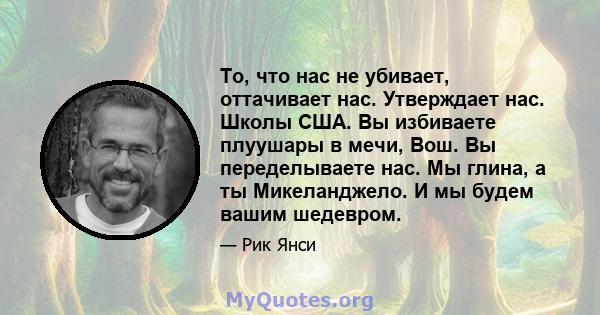 То, что нас не убивает, оттачивает нас. Утверждает нас. Школы США. Вы избиваете плуушары в мечи, Вош. Вы переделываете нас. Мы глина, а ты Микеланджело. И мы будем вашим шедевром.