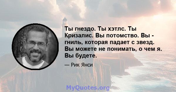 Ты гнездо. Ты хэтлс. Ты Кризалис. Вы потомство. Вы - гниль, которая падает с звезд. Вы можете не понимать, о чем я. Вы будете.