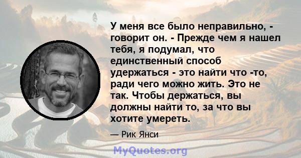 У меня все было неправильно, - говорит он. - Прежде чем я нашел тебя, я подумал, что единственный способ удержаться - это найти что -то, ради чего можно жить. Это не так. Чтобы держаться, вы должны найти то, за что вы