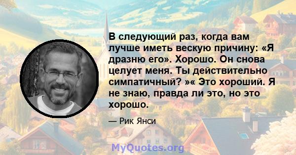 В следующий раз, когда вам лучше иметь вескую причину: «Я дразню его». Хорошо. Он снова целует меня. Ты действительно симпатичный? »« Это хороший. Я не знаю, правда ли это, но это хорошо.