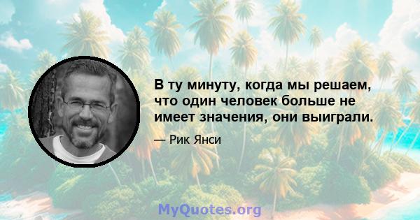 В ту минуту, когда мы решаем, что один человек больше не имеет значения, они выиграли.