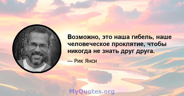 Возможно, это наша гибель, наше человеческое проклятие, чтобы никогда не знать друг друга.