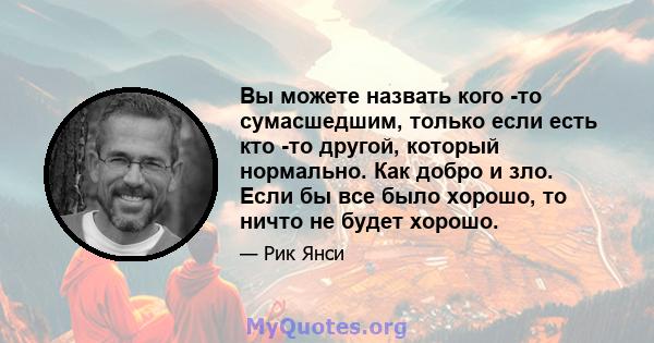 Вы можете назвать кого -то сумасшедшим, только если есть кто -то другой, который нормально. Как добро и зло. Если бы все было хорошо, то ничто не будет хорошо.