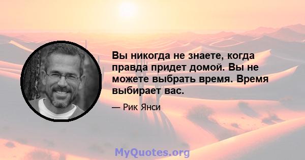 Вы никогда не знаете, когда правда придет домой. Вы не можете выбрать время. Время выбирает вас.