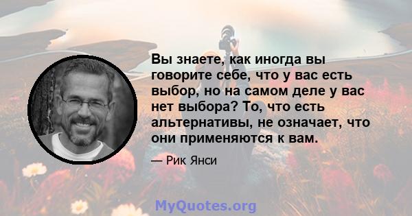 Вы знаете, как иногда вы говорите себе, что у вас есть выбор, но на самом деле у вас нет выбора? То, что есть альтернативы, не означает, что они применяются к вам.