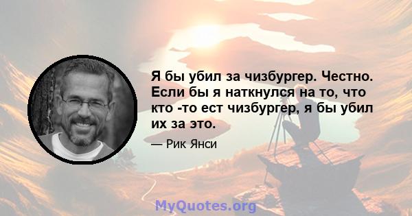 Я бы убил за чизбургер. Честно. Если бы я наткнулся на то, что кто -то ест чизбургер, я бы убил их за это.