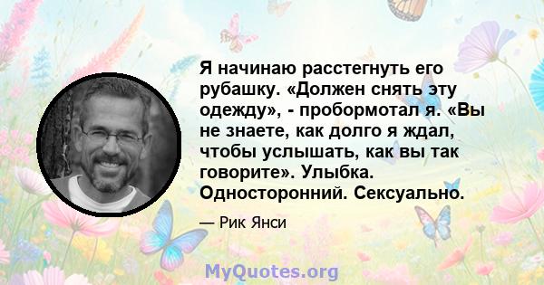 Я начинаю расстегнуть его рубашку. «Должен снять эту одежду», - пробормотал я. «Вы не знаете, как долго я ждал, чтобы услышать, как вы так говорите». Улыбка. Односторонний. Сексуально.