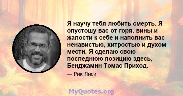 Я научу тебя любить смерть. Я опустошу вас от горя, вины и жалости к себе и наполнить вас ненавистью, хитростью и духом мести. Я сделаю свою последнюю позицию здесь, Бенджамин Томас Приход.