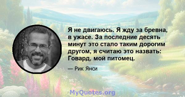 Я не двигаюсь. Я жду за бревна, в ужасе. За последние десять минут это стало таким дорогим другом, я считаю это назвать: Говард, мой питомец.