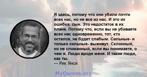 Я здесь, потому что они убили почти всех нас, но не все из нас. И это их ошибка, сын. Это недостаток в их плане. Потому что, если вы не убиваете всех нас одновременно, тот, кто остался, не будет слабым. Сильные- и