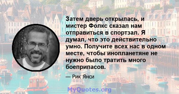 Затем дверь открылась, и мистер Фолкс сказал нам отправиться в спортзал. Я думал, что это действительно умно. Получите всех нас в одном месте, чтобы инопланетяне не нужно было тратить много боеприпасов.