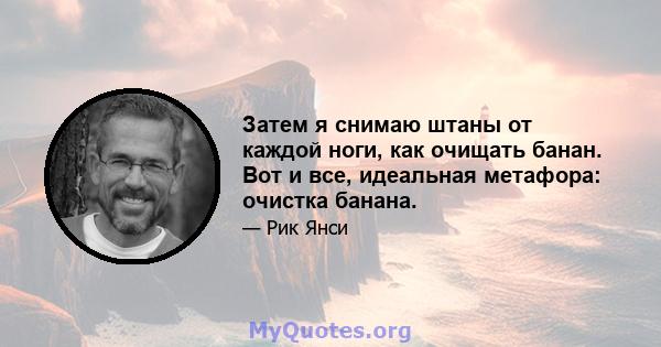 Затем я снимаю штаны от каждой ноги, как очищать банан. Вот и все, идеальная метафора: очистка банана.