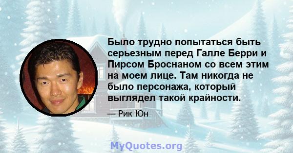 Было трудно попытаться быть серьезным перед Галле Берри и Пирсом Броснаном со всем этим на моем лице. Там никогда не было персонажа, который выглядел такой крайности.