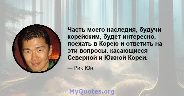 Часть моего наследия, будучи корейским, будет интересно, поехать в Корею и ответить на эти вопросы, касающиеся Северной и Южной Кореи.