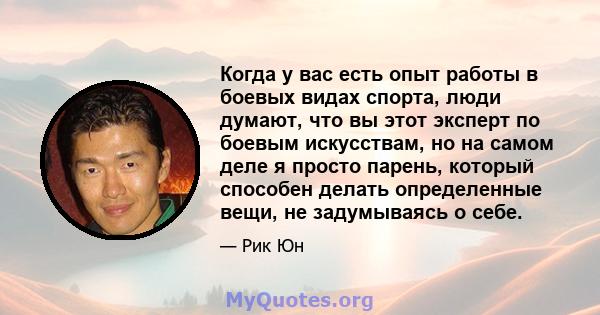 Когда у вас есть опыт работы в боевых видах спорта, люди думают, что вы этот эксперт по боевым искусствам, но на самом деле я просто парень, который способен делать определенные вещи, не задумываясь о себе.