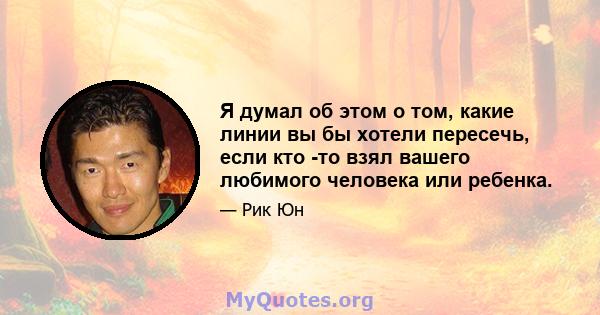 Я думал об этом о том, какие линии вы бы хотели пересечь, если кто -то взял вашего любимого человека или ребенка.