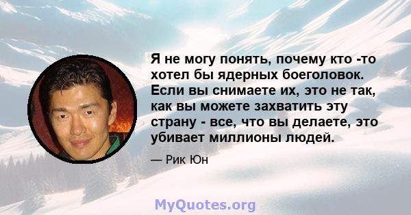 Я не могу понять, почему кто -то хотел бы ядерных боеголовок. Если вы снимаете их, это не так, как вы можете захватить эту страну - все, что вы делаете, это убивает миллионы людей.