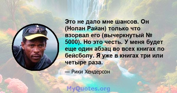 Это не дало мне шансов. Он (Нолан Райан) только что взорвал его (вычеркнутый № 5000). Но это честь. У меня будет еще один абзац во всех книгах по бейсболу. Я уже в книгах три или четыре раза.