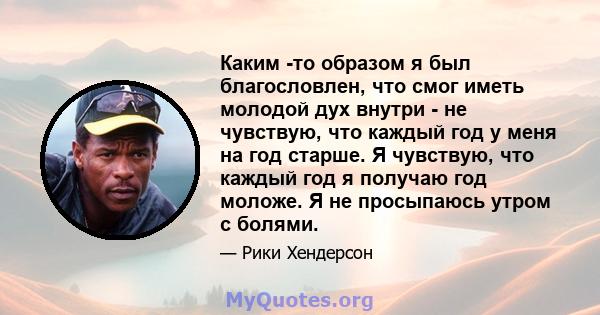 Каким -то образом я был благословлен, что смог иметь молодой дух внутри - не чувствую, что каждый год у меня на год старше. Я чувствую, что каждый год я получаю год моложе. Я не просыпаюсь утром с болями.