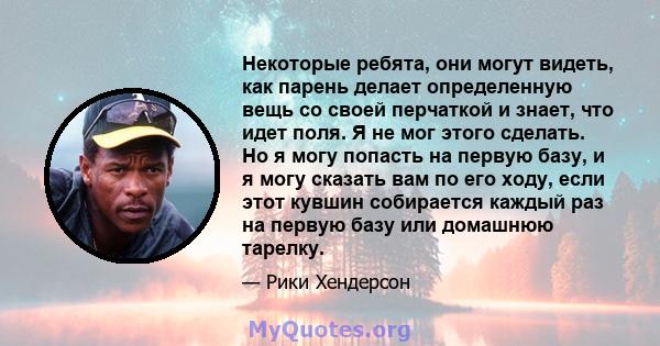 Некоторые ребята, они могут видеть, как парень делает определенную вещь со своей перчаткой и знает, что идет поля. Я не мог этого сделать. Но я могу попасть на первую базу, и я могу сказать вам по его ходу, если этот