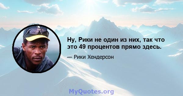 Ну, Рики не один из них, так что это 49 процентов прямо здесь.