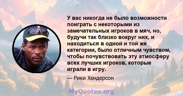 У вас никогда не было возможности поиграть с некоторыми из замечательных игроков в мяч, но, будучи так близко вокруг них, и находиться в одной и той же категории, было отличным чувством, чтобы почувствовать эту