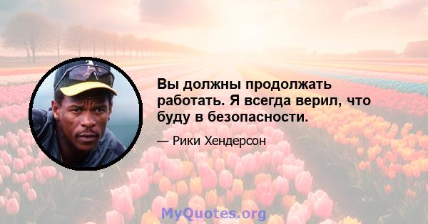 Вы должны продолжать работать. Я всегда верил, что буду в безопасности.