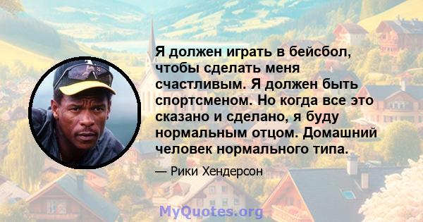 Я должен играть в бейсбол, чтобы сделать меня счастливым. Я должен быть спортсменом. Но когда все это сказано и сделано, я буду нормальным отцом. Домашний человек нормального типа.