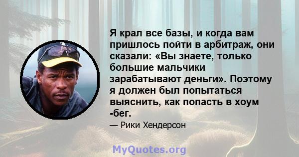 Я крал все базы, и когда вам пришлось пойти в арбитраж, они сказали: «Вы знаете, только большие мальчики зарабатывают деньги». Поэтому я должен был попытаться выяснить, как попасть в хоум -бег.