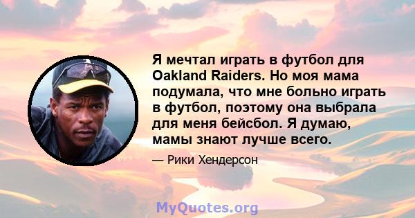 Я мечтал играть в футбол для Oakland Raiders. Но моя мама подумала, что мне больно играть в футбол, поэтому она выбрала для меня бейсбол. Я думаю, мамы знают лучше всего.