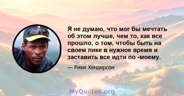 Я не думаю, что мог бы мечтать об этом лучше, чем то, как все прошло, о том, чтобы быть на своем пике в нужное время и заставить все идти по -моему.