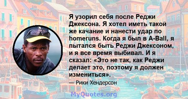 Я узорил себя после Реджи Джексона. Я хотел иметь такой же качание и нанести удар по homeruns. Когда я был в A-Ball, я пытался быть Реджи Джексоном, и я все время выбивал. И я сказал: «Это не так, как Реджи делает это,