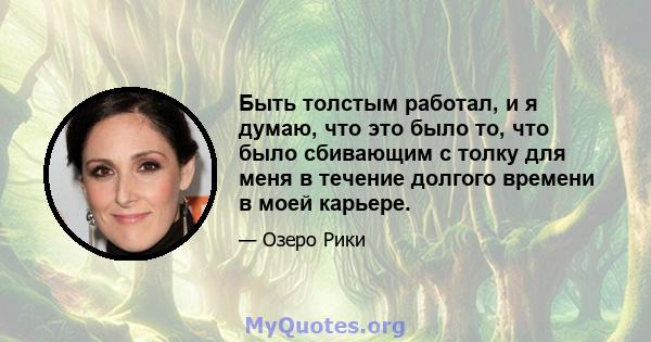 Быть толстым работал, и я думаю, что это было то, что было сбивающим с толку для меня в течение долгого времени в моей карьере.