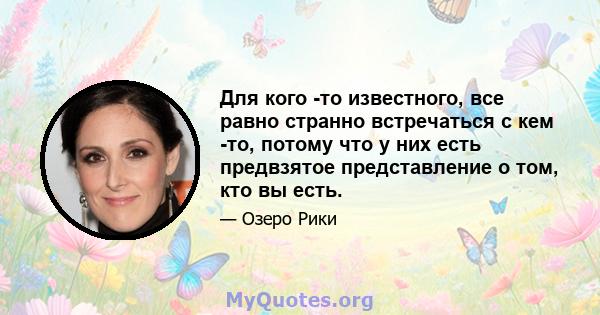 Для кого -то известного, все равно странно встречаться с кем -то, потому что у них есть предвзятое представление о том, кто вы есть.