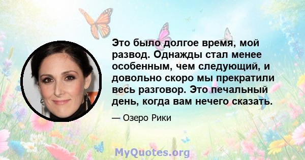 Это было долгое время, мой развод. Однажды стал менее особенным, чем следующий, и довольно скоро мы прекратили весь разговор. Это печальный день, когда вам нечего сказать.