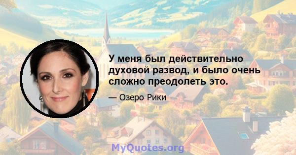 У меня был действительно духовой развод, и было очень сложно преодолеть это.