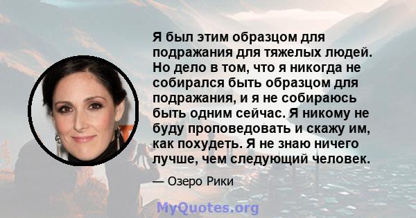 Я был этим образцом для подражания для тяжелых людей. Но дело в том, что я никогда не собирался быть образцом для подражания, и я не собираюсь быть одним сейчас. Я никому не буду проповедовать и скажу им, как похудеть.