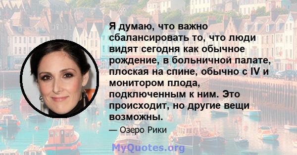 Я думаю, что важно сбалансировать то, что люди видят сегодня как обычное рождение, в больничной палате, плоская на спине, обычно с IV и монитором плода, подключенным к ним. Это происходит, но другие вещи возможны.