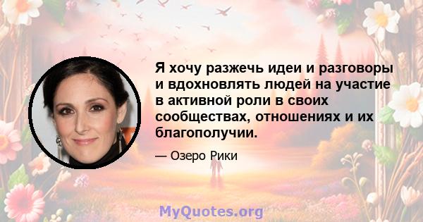 Я хочу разжечь идеи и разговоры и вдохновлять людей на участие в активной роли в своих сообществах, отношениях и их благополучии.