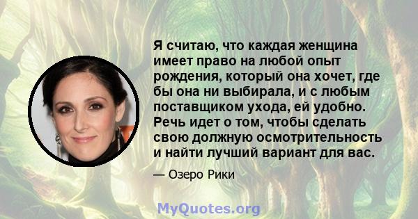 Я считаю, что каждая женщина имеет право на любой опыт рождения, который она хочет, где бы она ни выбирала, и с любым поставщиком ухода, ей удобно. Речь идет о том, чтобы сделать свою должную осмотрительность и найти