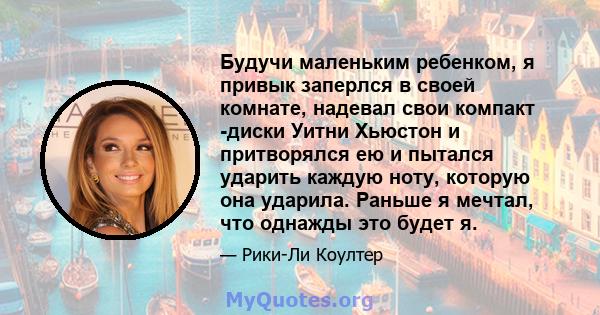 Будучи маленьким ребенком, я привык заперлся в своей комнате, надевал свои компакт -диски Уитни Хьюстон и притворялся ею и пытался ударить каждую ноту, которую она ударила. Раньше я мечтал, что однажды это будет я.