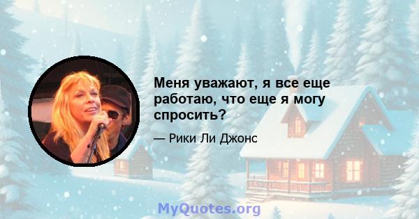 Меня уважают, я все еще работаю, что еще я могу спросить?