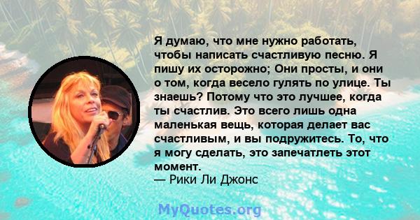 Я думаю, что мне нужно работать, чтобы написать счастливую песню. Я пишу их осторожно; Они просты, и они о том, когда весело гулять по улице. Ты знаешь? Потому что это лучшее, когда ты счастлив. Это всего лишь одна