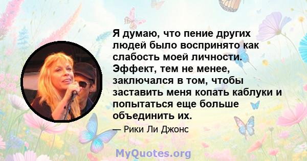 Я думаю, что пение других людей было воспринято как слабость моей личности. Эффект, тем не менее, заключался в том, чтобы заставить меня копать каблуки и попытаться еще больше объединить их.