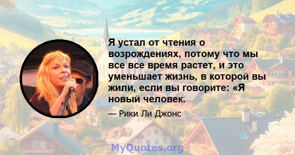 Я устал от чтения о возрождениях, потому что мы все все время растет, и это уменьшает жизнь, в которой вы жили, если вы говорите: «Я новый человек.